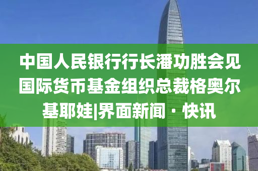 中國人民銀行行長潘功勝會見國際貨幣基金組織總裁格奧爾基耶娃|界面新聞 · 快訊