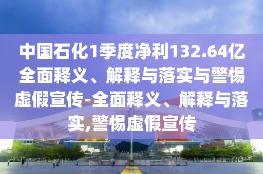 中國(guó)石化1季度凈利132.64億全面釋義、解釋與落實(shí)與警惕虛假宣傳-全面釋義、解釋與落實(shí),警惕虛假宣傳
