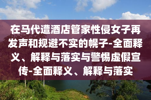 在馬代遭酒店管家性侵女子再發(fā)聲和規(guī)避不實(shí)的幌子-全面釋義、解釋與落實(shí)與警惕虛假宣傳-全面釋義、解釋與落實(shí)