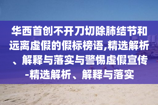 華西首創(chuàng)不開刀切除肺結(jié)節(jié)和遠(yuǎn)離虛假的假標(biāo)榜語,精選解析、解釋與落實(shí)與警惕虛假宣傳-精選解析、解釋與落實(shí)