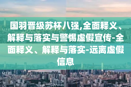 國羽晉級蘇杯八強(qiáng),全面釋義、解釋與落實(shí)與警惕虛假宣傳-全面釋義、解釋與落實(shí)-遠(yuǎn)離虛假信息