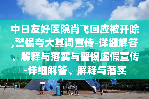 中日友好醫(yī)院肖飛回應被開除,警惕夸大其詞宣傳-詳細解答、解釋與落實與警惕虛假宣傳-詳細解答、解釋與落實
