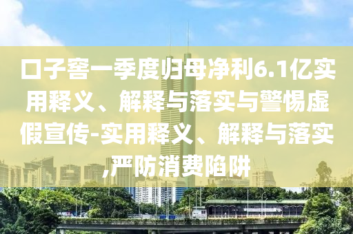 口子窖一季度歸母凈利6.1億實用釋義、解釋與落實與警惕虛假宣傳-實用釋義、解釋與落實,嚴防消費陷阱
