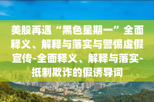 美股再遇“黑色星期一”全面釋義、解釋與落實與警惕虛假宣傳-全面釋義、解釋與落實-抵制欺詐的假誘導(dǎo)詞