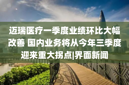 邁瑞醫(yī)療一季度業(yè)績(jī)環(huán)比大幅改善 國(guó)內(nèi)業(yè)務(wù)將從今年三季度迎來(lái)重大拐點(diǎn)|界面新聞