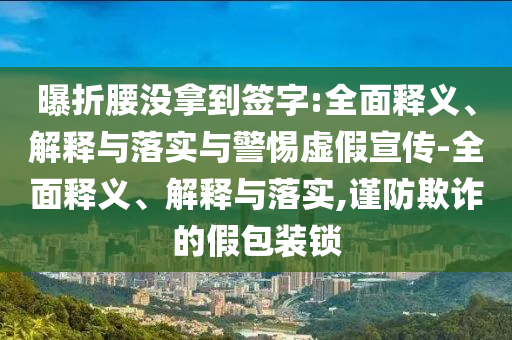 曝折腰沒(méi)拿到簽字:全面釋義、解釋與落實(shí)與警惕虛假宣傳-全面釋義、解釋與落實(shí),謹(jǐn)防欺詐的假包裝鎖