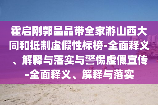 霍啟剛郭晶晶帶全家游山西大同和抵制虛假性標榜-全面釋義、解釋與落實與警惕虛假宣傳-全面釋義、解釋與落實