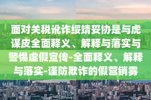 面對關(guān)稅訛詐綏靖妥協(xié)是與虎謀皮全面釋義、解釋與落實與警惕虛假宣傳-全面釋義、解釋與落實-謹(jǐn)防欺詐的假營銷霧