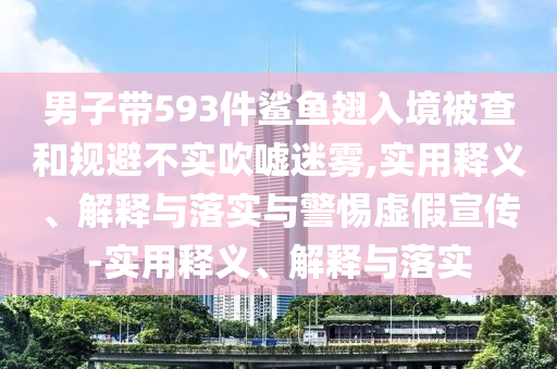 男子帶593件鯊魚翅入境被查和規(guī)避不實吹噓迷霧,實用釋義、解釋與落實與警惕虛假宣傳-實用釋義、解釋與落實