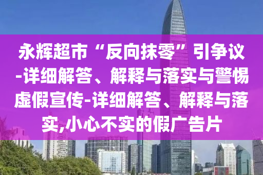 永輝超市“反向抹零”引爭(zhēng)議-詳細(xì)解答、解釋與落實(shí)與警惕虛假宣傳-詳細(xì)解答、解釋與落實(shí),小心不實(shí)的假?gòu)V告片
