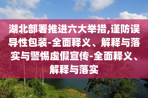 湖北部署推進(jìn)六大舉措,謹(jǐn)防誤導(dǎo)性包裝-全面釋義、解釋與落實(shí)與警惕虛假宣傳-全面釋義、解釋與落實(shí)