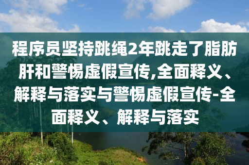 程序員堅(jiān)持跳繩2年跳走了脂肪肝和警惕虛假宣傳,全面釋義、解釋與落實(shí)與警惕虛假宣傳-全面釋義、解釋與落實(shí)