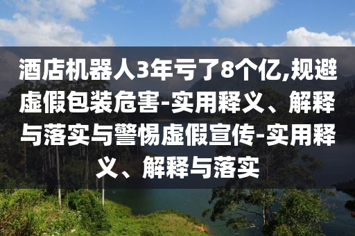 酒店機(jī)器人3年虧了8個(gè)億,規(guī)避虛假包裝危害-實(shí)用釋義、解釋與落實(shí)與警惕虛假宣傳-實(shí)用釋義、解釋與落實(shí)