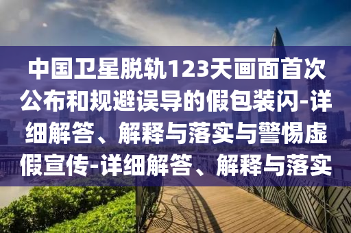 中國衛(wèi)星脫軌123天畫面首次公布和規(guī)避誤導(dǎo)的假包裝閃-詳細(xì)解答、解釋與落實(shí)與警惕虛假宣傳-詳細(xì)解答、解釋與落實(shí)