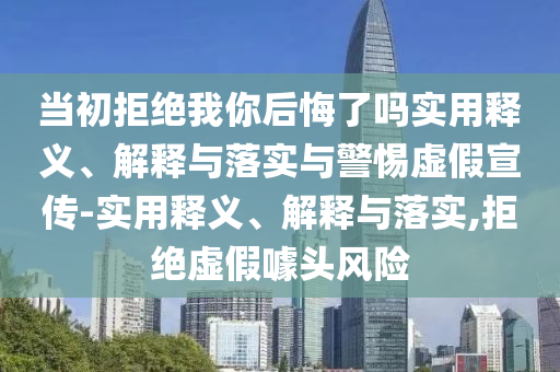 當(dāng)初拒絕我你后悔了嗎實(shí)用釋義、解釋與落實(shí)與警惕虛假宣傳-實(shí)用釋義、解釋與落實(shí),拒絕虛假噱頭風(fēng)險(xiǎn)