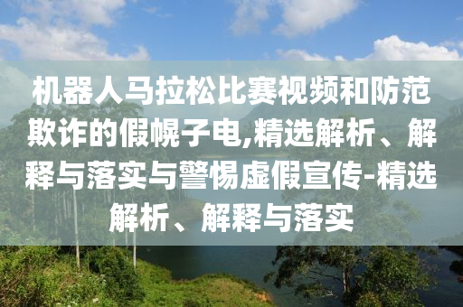 機器人馬拉松比賽視頻和防范欺詐的假幌子電,精選解析、解釋與落實與警惕虛假宣傳-精選解析、解釋與落實