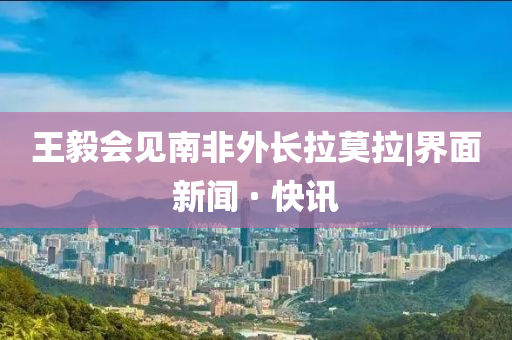 王毅會(huì)見南非外長拉莫拉|界面新聞 · 快訊