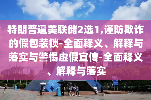 特朗普逼美聯(lián)儲2選1,謹(jǐn)防欺詐的假包裝鎖-全面釋義、解釋與落實與警惕虛假宣傳-全面釋義、解釋與落實