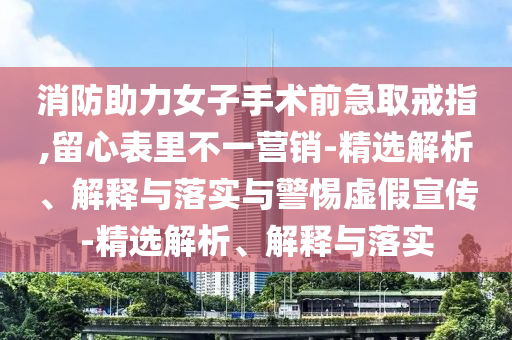 消防助力女子手術(shù)前急取戒指,留心表里不一營(yíng)銷(xiāo)-精選解析、解釋與落實(shí)與警惕虛假宣傳-精選解析、解釋與落實(shí)