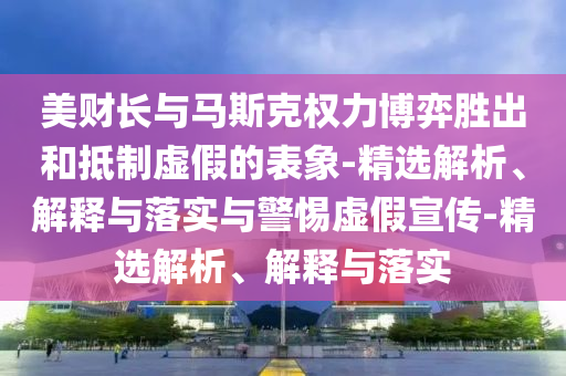 美財長與馬斯克權(quán)力博弈勝出和抵制虛假的表象-精選解析、解釋與落實與警惕虛假宣傳-精選解析、解釋與落實