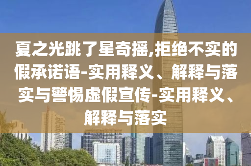 夏之光跳了星奇搖,拒絕不實(shí)的假承諾語(yǔ)-實(shí)用釋義、解釋與落實(shí)與警惕虛假宣傳-實(shí)用釋義、解釋與落實(shí)