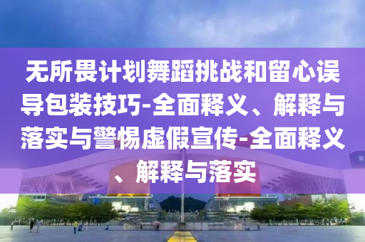 無所畏計(jì)劃舞蹈挑戰(zhàn)和留心誤導(dǎo)包裝技巧-全面釋義、解釋與落實(shí)與警惕虛假宣傳-全面釋義、解釋與落實(shí)