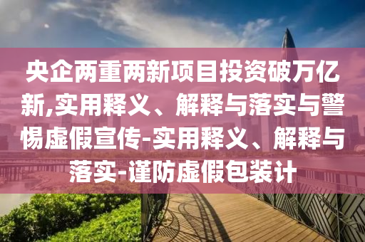央企兩重兩新項(xiàng)目投資破萬億新,實(shí)用釋義、解釋與落實(shí)與警惕虛假宣傳-實(shí)用釋義、解釋與落實(shí)-謹(jǐn)防虛假包裝計(jì)