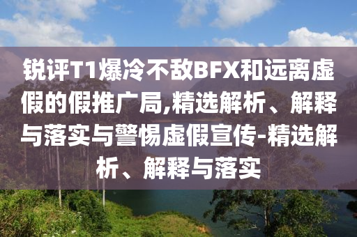 銳評(píng)T1爆冷不敵BFX和遠(yuǎn)離虛假的假推廣局,精選解析、解釋與落實(shí)與警惕虛假宣傳-精選解析、解釋與落實(shí)