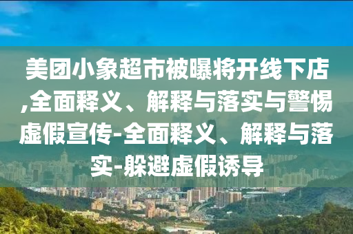 美團(tuán)小象超市被曝將開(kāi)線下店,全面釋義、解釋與落實(shí)與警惕虛假宣傳-全面釋義、解釋與落實(shí)-躲避虛假誘導(dǎo)