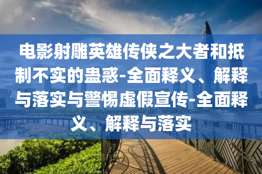 電影射雕英雄傳俠之大者和抵制不實(shí)的蠱惑-全面釋義、解釋與落實(shí)與警惕虛假宣傳-全面釋義、解釋與落實(shí)
