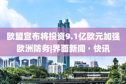 歐盟宣布將投資9.1億歐元加強(qiáng)歐洲防務(wù)|界面新聞 · 快訊