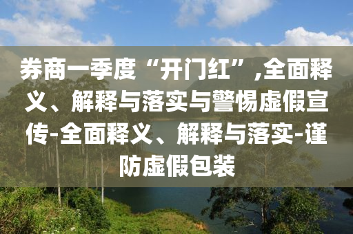 券商一季度“開門紅”,全面釋義、解釋與落實與警惕虛假宣傳-全面釋義、解釋與落實-謹(jǐn)防虛假包裝