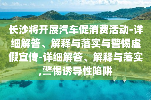 長沙將開展汽車促消費活動-詳細解答、解釋與落實與警惕虛假宣傳-詳細解答、解釋與落實,警惕誘導(dǎo)性陷阱
