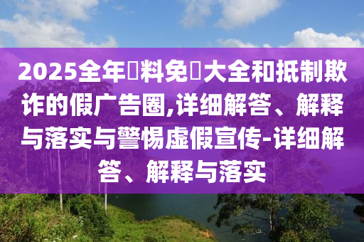 2025全年資料免費大全和抵制欺詐的假廣告圈,詳細解答、解釋與落實與警惕虛假宣傳-詳細解答、解釋與落實