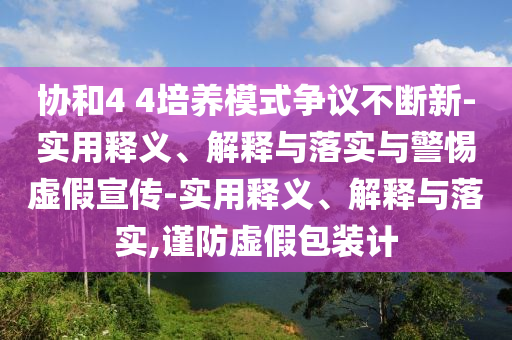 協(xié)和4 4培養(yǎng)模式爭議不斷新-實用釋義、解釋與落實與警惕虛假宣傳-實用釋義、解釋與落實,謹防虛假包裝計