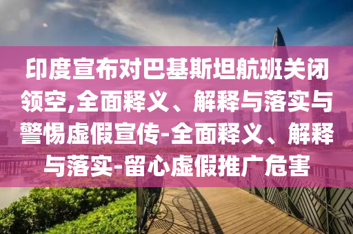 印度宣布對巴基斯坦航班關(guān)閉領(lǐng)空,全面釋義、解釋與落實與警惕虛假宣傳-全面釋義、解釋與落實-留心虛假推廣危害
