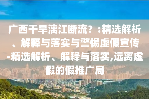 廣西干旱漓江斷流？:精選解析、解釋與落實(shí)與警惕虛假宣傳-精選解析、解釋與落實(shí),遠(yuǎn)離虛假的假推廣局