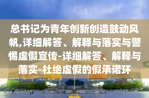 總書記為青年創(chuàng)新創(chuàng)造鼓動風帆,詳細解答、解釋與落實與警惕虛假宣傳-詳細解答、解釋與落實-杜絕虛假的假承諾環(huán)
