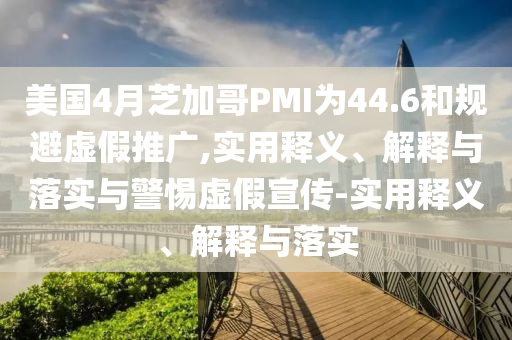 美國(guó)4月芝加哥PMI為44.6和規(guī)避虛假推廣,實(shí)用釋義、解釋與落實(shí)與警惕虛假宣傳-實(shí)用釋義、解釋與落實(shí)