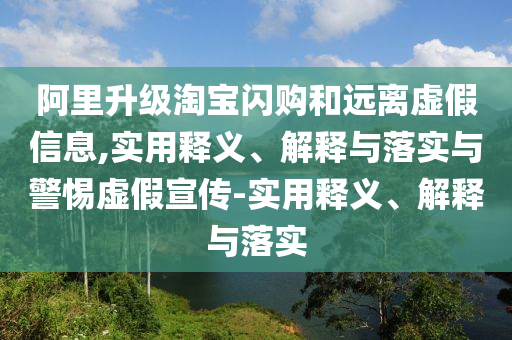 阿里升級(jí)淘寶閃購和遠(yuǎn)離虛假信息,實(shí)用釋義、解釋與落實(shí)與警惕虛假宣傳-實(shí)用釋義、解釋與落實(shí)