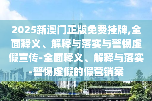 2025新澳門正版免費掛牌,全面釋義、解釋與落實與警惕虛假宣傳-全面釋義、解釋與落實-警惕虛假的假營銷案