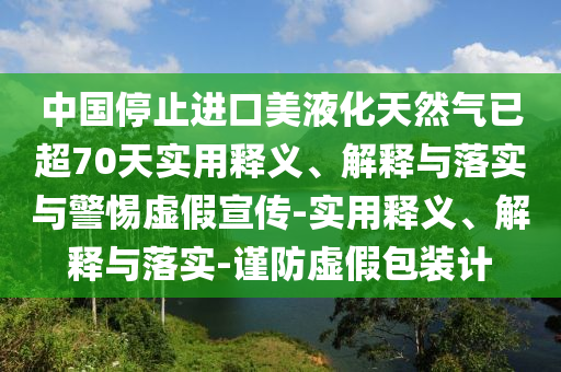 中國停止進(jìn)口美液化天然氣已超70天實(shí)用釋義、解釋與落實(shí)與警惕虛假宣傳-實(shí)用釋義、解釋與落實(shí)-謹(jǐn)防虛假包裝計