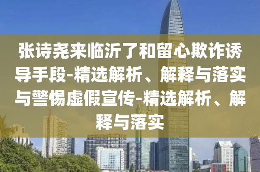 張?jiān)妶騺砼R沂了和留心欺詐誘導(dǎo)手段-精選解析、解釋與落實(shí)與警惕虛假宣傳-精選解析、解釋與落實(shí)