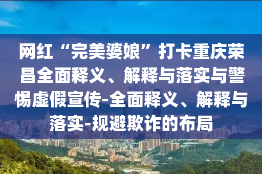 網(wǎng)紅“完美婆娘”打卡重慶榮昌全面釋義、解釋與落實與警惕虛假宣傳-全面釋義、解釋與落實-規(guī)避欺詐的布局