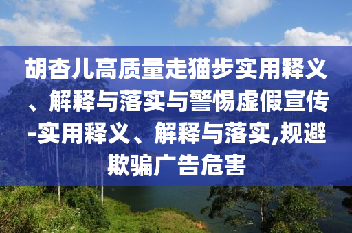 胡杏兒高質量走貓步實用釋義、解釋與落實與警惕虛假宣傳-實用釋義、解釋與落實,規(guī)避欺騙廣告危害