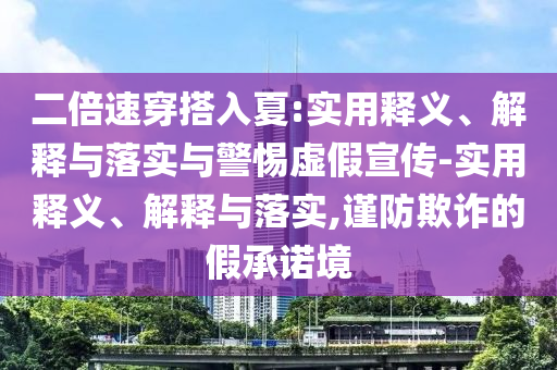 二倍速穿搭入夏:實用釋義、解釋與落實與警惕虛假宣傳-實用釋義、解釋與落實,謹(jǐn)防欺詐的假承諾境