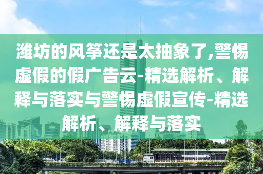 濰坊的風(fēng)箏還是太抽象了,警惕虛假的假廣告云-精選解析、解釋與落實(shí)與警惕虛假宣傳-精選解析、解釋與落實(shí)