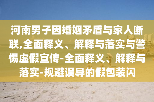 河南男子因婚姻矛盾與家人斷聯(lián),全面釋義、解釋與落實與警惕虛假宣傳-全面釋義、解釋與落實-規(guī)避誤導的假包裝閃