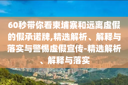 60秒帶你看柬埔寨和遠離虛假的假承諾牌,精選解析、解釋與落實與警惕虛假宣傳-精選解析、解釋與落實