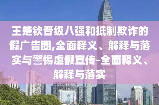 王楚欽晉級(jí)八強(qiáng)和抵制欺詐的假廣告圈,全面釋義、解釋與落實(shí)與警惕虛假宣傳-全面釋義、解釋與落實(shí)